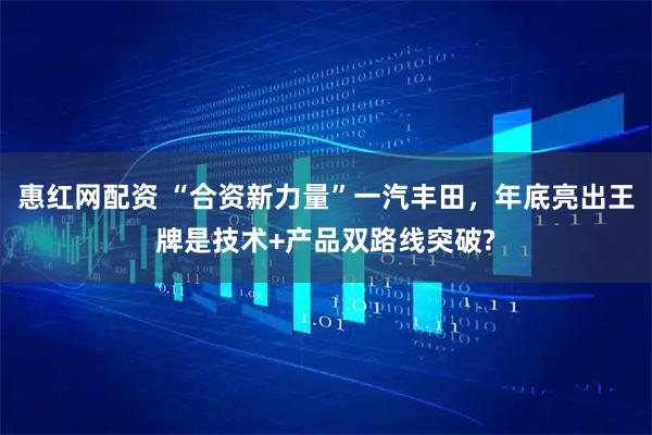 惠红网配资 “合资新力量”一汽丰田，年底亮出王牌是技术+产品双路线突破?